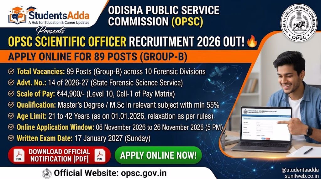 # OPSC Scientific Officer Recruitment 2026 Notification Out: Apply Online for 89 Posts The Odisha Public Service Commission (OPSC) has released the **Scientific Officer Recruitment 2026 Notification** under Advertisement No. **14 of 2026–27** for recruitment to 89 Scientific Officer (Group-B) vacancies in the State Forensic Science Service Organisation under the Home Department, Government of Odisha. Eligible candidates possessing the required postgraduate or master's degree qualifications can apply online through the official OPSC website. The recruitment covers 10 specialised divisions, including Physics, Ballistics, Chemistry, Toxicology, Biology, Serology, DNA, Forensic Psychology, Cyber Forensic and Document. The online registration and examination fee payment process will begin on **6 November 2026**. The last date for submission of the online application is **26 November 2026 (5:00 PM)**. Candidates will be selected through a written examination followed by a Personality Test/Viva Voce. The written examination is scheduled to be held on **17 January 2027**. Official OPSC Website Apply Online ## OPSC Scientific Officer Recruitment 2026: Overview | Particulars | Details | |---|---| | Recruiting Authority | Odisha Public Service Commission (OPSC) | | Department | Home Department, Government of Odisha | | Organisation | State Forensic Science Service Organisation | | Advertisement Number | 14 of 2026–27 | | Post Name | Scientific Officer | | Group | Group-B | | Total Vacancies | 89 | | Divisions | 10 | | Application Mode | Online | | Application Start Date | 6 November 2026 | | Last Date to Apply | 26 November 2026 (5:00 PM) | | Written Examination Date | 17 January 2027 | | Selection Process | Written Examination and Personality Test | | Pay Scale | ₹44,900 (Level 10, Cell-1) | | Job Location | Odisha | | Official Website | opsc.gov.in | ## Important Dates for OPSC Scientific Officer Recruitment 2026 Candidates should note the following important dates mentioned in the official advertisement. | Event | Date | |---|---| | Notification Date | 28 October 2026 | | Online Registration Begins | 6 November 2026 | | Last Date for Registration and Fee Payment | 26 November 2026 | | Last Date for Online Application | 26 November 2026 (5:00 PM) | | Written Examination | 17 January 2027 (Sunday) | | Examination Centre | Cuttack / Bhubaneswar | | Admit Card | To be notified | Candidates are advised to complete the application process well before the closing date. The detailed examination schedule and examination centres will be notified separately by OPSC. ## OPSC Scientific Officer Vacancy 2026 OPSC has announced **89 vacancies** for Scientific Officer posts across 10 divisions of the State Forensic Science Service Organisation. ### Division-wise Vacancy Details | Name of Division | Vacancies | |---|---:| | Physics | 7 | | Ballistics | 6 | | Chemistry | 10 | | Toxicology | 13 | | Biology | 14 | | Serology | 4 | | DNA | 12 | | Forensic Psychology | 6 | | Cyber Forensic | 11 | | Document | 6 | | **Total** | **89** | ### Category-wise Vacancy Distribution The category-wise vacancy distribution is given below: | Category | Vacancies | |---|---:| | Unreserved (UR) | 45 | | Scheduled Caste (SC) | 18 | | Scheduled Tribe (ST) | 18 | | SEBC | 8 | | **Total** | **89** | Out of the total vacancies, **29 posts are reserved for women candidates** across the applicable categories. Additionally, 4 vacancies are reserved for Persons with Disabilities (PwD) having permanent disability of 40% or more, subject to the functional classification and physical requirements specified in the advertisement. **Important:** Candidates can apply for **one division only**. Therefore, carefully check the educational qualification and vacancy availability before selecting a division. ## OPSC Scientific Officer Eligibility Criteria 2026 Candidates must fulfil the prescribed educational qualification, age limit, Odia language requirement and other eligibility conditions mentioned in Advertisement No. 14 of 2026–27. ### 1. Educational Qualification Applicants must possess a **Postgraduate or Master's Degree from a recognised university or equivalent qualification with a minimum of 55% aggregate marks** in the relevant discipline. The required postgraduate qualification differs according to the selected division. ### Division-wise Educational Qualification | Division | Required Educational Qualification | |---|---| | Physics | Master's Degree in Physics, Applied Physics or Electronics with Physics as a subject throughout the three-year B.Sc. course; or specified Integrated M.Sc. / Forensic Science qualifications | | Ballistics | Master's Degree in Physics, Applied Physics, Mathematics or Applied Mathematics with the prescribed undergraduate subject combination; or specified Integrated M.Sc. / Forensic Science qualifications | | Chemistry | Master's Degree in Chemistry, Analytical Chemistry, Applied Chemistry, Biochemistry, Pharmaceutical Chemistry or Pharmaceutical Quality Assurance; or specified Forensic Science qualifications | | Toxicology | Master's Degree in Chemistry, Analytical Chemistry or Applied Chemistry; or specified Integrated M.Sc. / Forensic Science qualifications | | Biology | Master's Degree in Zoology, Microbiology, Life Science, Genetics, Biotechnology, Biochemistry or Molecular Biology; or specified Integrated M.Sc. / Forensic Science qualifications | | Serology | Master's Degree in Zoology, Microbiology, Life Science, Genetics, Biotechnology, Biochemistry or Molecular Biology; or specified Integrated M.Sc. / Forensic Science qualifications | | Forensic Psychology | Master's Degree in Psychology or Forensic Psychology, with Psychology as an Honours or principal subject at Bachelor's degree level | | DNA | Master's Degree in Zoology, Biotechnology, Genetics, Biochemistry, Molecular Biology, Microbiology or Life Sciences; or specified Integrated M.Sc. / Forensic Science qualifications | | Cyber Forensic | M.Sc. / M.Tech. in Computer Science, Computer Science and Engineering, Information Technology or Cyber Security; or specified MCA, Digital Forensic and related postgraduate qualifications | | Document | Master's Degree in Physics, Chemistry or Forensic Science with Chemistry or Physics as a subject at B.Sc. level | The detailed qualification combinations and acceptable equivalent degrees are provided in **Annexure-A of the official notification**. Candidates should read the annexure carefully because the undergraduate subject combinations may also be relevant for eligibility. ### 2. Age Limit The candidate must have attained the age of 21 years and must not be above 42 years as on **1 January 2026**. Therefore, candidates must have been born: - Not earlier than 2 January 1984. - Not later than 1 January 2005. ### 3. Age Relaxation The upper age limit relaxation is provided as follows: | Category | Age Relaxation | |---|---:| | SEBC | 5 Years | | SC | 5 Years | | ST | 5 Years | | Women | 5 Years | | Ex-Servicemen | 5 Years | | Persons with Disabilities (40% or more permanent disability) | 10 Years | Eligible PwD candidates belonging to SC/ST/SEBC categories may receive cumulative relaxation as provided under the applicable rules. ### 4. Knowledge of Odia Candidates must be able to speak, read and write Odia and satisfy any one of the following conditions: 1. Passed the M.E. School or higher examination with Odia as a language subject. 2. Passed Matriculation or equivalent examination with Odia as the medium of examination in a non-language subject. 3. Passed Odia as a language subject in the final examination of Class VII from a recognised school or educational institution. 4. Passed a test in Odia at the Middle English School standard conducted by the School and Mass Education Department, Government of Odisha, or the Board of Secondary Education, Odisha. The required supporting certificate must be submitted as specified in the advertisement. ### 5. Other Eligibility Conditions Candidates must satisfy the other conditions prescribed by OPSC, including nationality, character, medical fitness and applicable service rules. Government employees can also apply if they meet the eligibility requirements, but they must inform their respective Head of Office and furnish a No Objection Certificate (NOC) during document verification. ## OPSC Scientific Officer Application Fee 2026 The examination fee prescribed in the notification is **₹700**. | Category | Examination Fee | |---|---:| | General / SEBC | ₹700 | | SC | Exempted | | ST | Exempted | | PwD | Exempted | ### Important Fee Refund Information OPSC has specified that the examination fee paid by candidates will be refunded only to those who actually appear in **both Paper-I and Paper-II** of the written examination. The refund will be processed to the original payment method used during the transaction. Candidates must also provide valid bank account details, including account number, IFSC code, account holder name and bank branch, in the online application form as required. ## OPSC Scientific Officer Selection Process 2026 The selection of candidates will be based on two stages: 1. Written Examination 2. Personality Test / Viva Voce The total marks for the recruitment examination are **450**. ### Stage 1: Written Examination The written examination will carry 400 marks and consist of two objective-type papers. | Paper | Subjects | Questions | Marks | Duration | |---|---|---:|---:|---| | Paper-I | General English, General Awareness, General Aptitude and Reasoning | 100 | 100 | 90 Minutes | | Paper-II | Subject-specific questions according to the selected division | 150 | 300 | 150 Minutes | | **Total** | | **250** | **400** | **4 Hours** | **Paper-I Details** Paper-I consists of two parts: - Part A – General English: 50 questions carrying 1 mark each. - Part B – General Awareness, General Aptitude and Reasoning: 50 questions carrying 1 mark each. The General English section covers topics such as synonyms, antonyms, phrases, idioms, prepositions, comprehension, sentence ordering, error spotting and appropriate word usage. The General Awareness and Aptitude section includes reasoning, data interpretation, science, current affairs, Indian and Odisha history, geography, the Constitution, socio-economic and political developments, human rights and computer fundamentals. **Paper-II Details** Paper-II is specific to the division selected by the candidate. It consists of 150 multiple-choice questions carrying 2 marks each, for a total of 300 marks. The standard of questions will be at the **Master's Degree level**. ### Negative Marking There will be negative marking for every incorrect answer in both Paper-I and Paper-II. - Each correct answer carries the prescribed marks. - For every wrong answer, 25% of the marks allotted to that question will be deducted. Candidates should carefully attempt questions and follow the examination instructions. ### Stage 2: Personality Test / Viva Voce The Personality Test or Viva Voce will carry **50 marks**. Candidates who secure the minimum qualifying marks fixed by OPSC separately for Paper-I and Paper-II will be considered for shortlisting. The Commission will shortlist candidates for the Personality Test in the order of merit based on written examination marks, in a ratio of twice the number of vacancies in each category. ### Final Merit List The Commission will prepare a division-wise merit list based on the aggregate marks obtained in: - Written Examination – 400 marks - Personality Test / Viva Voce – 50 marks The final selection will be subject to the applicable reservation rules. ## OPSC Scientific Officer Salary 2026 Selected candidates will be appointed in the pay scale of: ₹44,900 Basic Pay | Particulars | Details | |---|---| | Post | Scientific Officer | | Group | Group-B | | Pay Level | Level 10 | | Cell | Cell-1 | | Basic Pay | ₹44,900 | | Pay Rules | ORSP Rules, 2017 | In addition to the basic pay, selected candidates will receive Dearness Allowance and other admissible allowances as sanctioned by the Government of Odisha from time to time. ## How to Apply Online for OPSC Scientific Officer Recruitment 2026 Eligible candidates can submit their applications through the official OPSC website by following the steps below. 1. Visit the official website: www.opsc.gov.in. 2. Open the recruitment or advertisement section. 3. Find **Advertisement No. 14 of 2026–27 – Scientific Officer**. 4. Read the detailed notification and Annexure-A carefully. 5. Complete the online registration and generate the required registration details. 6. Fill in the application form with personal, educational and category information. 7. Select only one division for which you fulfil the prescribed eligibility requirements. 8. Upload the required certificates and documents in the prescribed format. 9. Upload the latest photograph, full signature and Left-hand Thumb Impression (LTI). 10. Pay the examination fee of ₹700, if applicable. 11. Provide the required bank account details for the fee refund process. 12. Review all information before final submission. 13. Submit the application and download the final registration and application forms for future reference. A unique **Permanent Public Service Account Number (PPSAN)** will be assigned after successful online registration. Visit OPSC Official Website ## Documents Required for OPSC Application Candidates are required to upload the documents specified in the notification. These include: - HSC or equivalent certificate as proof of age. - Intermediate / +2 examination certificate. - Bachelor's Degree certificate. - Master's Degree certificate in the relevant division. - Mark sheets from HSC to Master's Degree, including fail marks, if any. - Caste certificate, wherever applicable. - Odia language test pass certificate or other accepted proof. - Permanent Disability Certificate, wherever applicable. - Ex-Servicemen Release Certificate, wherever applicable. - No Objection Certificate for Government employees. - Valid photo identity proof, preferably Aadhaar Card. - Recent passport-size photograph. - Full signature. - Left-hand Thumb Impression (LTI). **Document upload instructions:** The notification specifies that the required educational documents and other supporting certificates must be uploaded as instructed in the online application. The relevant educational and supporting documents are to be merged into a single PDF file with a maximum size of 10 MB, as prescribed. Candidates should carefully check the complete document-upload instructions before submitting the form. ## Important Instructions for Applicants - Candidates can apply for only one division. - Ensure that the Master's Degree qualification matches the selected division. - Minimum 55% aggregate marks are required in the prescribed postgraduate qualification. - Check the age calculation date of 1 January 2026. - Ensure that the Odia language eligibility requirement is fulfilled. - SEBC candidates should note that the certificate must be issued on or after 7 November 2023, as specified in the notification. - Upload all required documents in the prescribed format. - Keep the PPSAN and final application printout safely. - Government employees should arrange their NOC as required. - Visit the OPSC website regularly for examination schedules, admission certificates and further notices. ## Frequently Asked Questions (FAQs) ### 1. How many vacancies are announced in OPSC Scientific Officer Recruitment 2026? A total of **89 Scientific Officer (Group-B) vacancies** have been announced across 10 divisions. ### 2. What is the last date to apply online? The last date for submission of the online application is **26 November 2026 at 5:00 PM**. ### 3. What is the educational qualification for Scientific Officer posts? Candidates must possess a relevant Postgraduate or Master's Degree from a recognised university with at least 55% aggregate marks. The exact qualification depends on the selected division. ### 4. What is the age limit? The candidate must be between 21 and 42 years as on 1 January 2026, subject to applicable age relaxation. ### 5. What is the application fee? The examination fee is ₹700 for candidates other than SC, ST and PwD categories. The fee is refundable to candidates who appear in both written examination papers, as specified by OPSC. ### 6. What is the selection process? Selection will be based on a written examination of 400 marks followed by a Personality Test/Viva Voce of 50 marks. ### 7. When will the OPSC Scientific Officer written examination be conducted? The written examination is scheduled for **17 January 2027 (Sunday)**. ### 8. Can a candidate apply for more than one division? No. As specified in the official advertisement, a candidate can apply for **one division only**. ### 9. What is the salary of an OPSC Scientific Officer? The post carries a pay scale of ₹44,900 at Level 10, Cell-1 of the Pay Matrix under ORSP Rules, 2017, along with applicable allowances. ### 10. What is the official website of OPSC? The official website is www.opsc.gov.in. ## Important Links Description Link OPSC Scientific Officer Recruitment 2026 Notification Download PDF Apply Online Apply Online OPSC Official Website Visit Website Latest Admission Updates Admissions Latest Exam Results Check Results Admit Cards and Hall Tickets Admit Cards Latest Recruitment and Jobs Latest Jobs Exam Notifications and Answer Keys Exam Updates Join Our Telegram Channel Join Telegram **Note:** The information in this article is based on the uploaded OPSC Advertisement No. 14 of 2026–27. Candidates should refer to the complete official notification and subsequent notices for final instructions, eligibility verification and application submission.